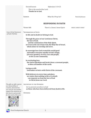 First Presbyterian Church 5
RESPONDING IN FAITH
*Hymn 408 There’s a Sweet, Sweet Spirit SWEET, SWEET SPIRIT
from A Brief Statement
of Faith PC(USA)
*Affirmation of Faith
In life and in death we belong to God.
Through the grace of our Lord Jesus Christ,
the love of God,
and the communion of the Holy Spirit,
we trust in the one triune God, the Holy One of Israel,
whom alone we worship and serve.
In sovereign love God created the world good
and makes everyone equally in God’s image,
[of every gender], of every race and people,
to live as one community.
In everlasting love,
the God of Abraham and Sarah chose a covenant people,
to bless all families of the earth.
Loving us still,
God makes us heirs with Christ of the covenant.
With believers in every time and place,
we rejoice that nothing in life or in death
can separate us from the love of God
in Christ Jesus our Lord.
Sermon What Do I Pray for? Patrick Johnson
Second Lesson Ephesians 3:14-21
This is the word of the Lord.
Thanks be to God.
Invitation to the Offering
Let us present ourselves to God
as those who have been delivered from death to life.
Offering
The gifts we offer express
our stewardship of
creation, demonstrate
our care for one another,
support the ministries of
the church, and provide
for the needs of the poor.
 
