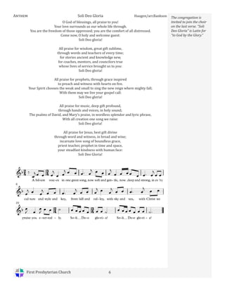 First Presbyterian Church 6
Anthem Soli Deo Gloria Haugen/arr.Bankson
O God of blessings, all praise to you!
Your love surrounds us our whole life through.
You are the freedom of those oppressed; you are the comfort of all distressed.
Come now, O holy and welcome guest:
Soli Deo gloria!
All praise for wisdom, great gift sublime,
through words and teachers of every time;
for stories ancient and knowledge new,
for coaches, mentors, and councilors true
whose lives of service brought us to you:
Soli Deo gloria!
All praise for prophets, through grace inspired
to preach and witness with hearts on fire.
Your Spirit chooses the weak and small to sing the new reign where mighty fall;
With them may we live your gospel call:
Soli Deo gloria!
All praise for music, deep gift profound,
through hands and voices, in holy sound;
The psalms of David, and Mary’s praise, in wordless splendor and lyric phrase,
With all creation one song we raise:
Soli Deo gloria!
All praise for Jesus, best gift divine
through word and witness, in bread and wine;
incarnate love song of boundless grace,
priest teacher, prophet in time and space,
your steadfast kindness with human face:
Soli Deo Gloria!
The congregation is
invited to join the choir
on the last verse. “Soli
Deo Gloria” is Latin for
“to God by the Glory.”
 