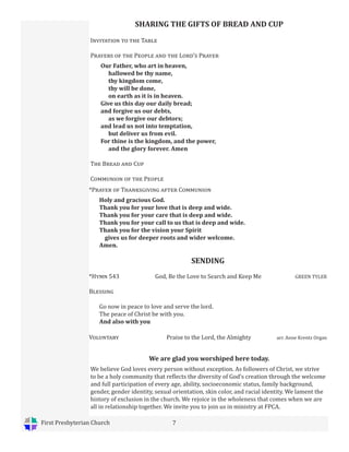 First Presbyterian Church 7
SENDING
*Hymn 543 God, Be the Love to Search and Keep Me GREEN TYLER
Blessing
Go now in peace to love and serve the lord.
The peace of Christ be with you.
And also with you
Voluntary Praise to the Lord, the Almighty arr. Anne Krentz Organ
We are glad you worshiped here today.
We believe God loves every person without exception. As followers of Christ, we strive
to be a holy community that reflects the diversity of God’s creation through the welcome
and full participation of every age, ability, socioeconomic status, family background,
gender, gender identity, sexual orientation, skin color, and racial identity. We lament the
history of exclusion in the church. We rejoice in the wholeness that comes when we are
all in relationship together. We invite you to join us in ministry at FPCA.
*Prayer of Thanksgiving after Communion
Holy and gracious God.
Thank you for your love that is deep and wide.
Thank you for your care that is deep and wide.
Thank you for your call to us that is deep and wide.
Thank you for the vision your Spirit
gives us for deeper roots and wider welcome.
Amen.
SHARING THE GIFTS OF BREAD AND CUP
Invitation to the Table
Prayers of the People and the Lord’s Prayer
Our Father, who art in heaven,
hallowed be thy name,
thy kingdom come,
thy will be done,
on earth as it is in heaven.
Give us this day our daily bread;
and forgive us our debts,
as we forgive our debtors;
and lead us not into temptation,
but deliver us from evil.
For thine is the kingdom, and the power,
and the glory forever. Amen
The Bread and Cup
Communion of the People
 