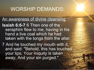 WORSHIP DEMANDS: An awareness of divine cleansing Isaiah 6:6-7  6 Then one of the seraphim flew to me, having in his hand a live coal which he had taken with the tongs from the altar.  7 And he touched my mouth with it, and said: "Behold, this has touched your lips; Your iniquity is taken away, And your sin purged."  