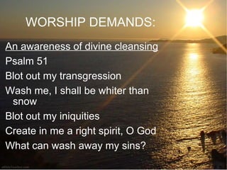 WORSHIP DEMANDS: An awareness of divine cleansing Psalm 51  Blot out my transgression Wash me, I shall be whiter than snow Blot out my iniquities Create in me a right spirit, O God What can wash away my sins?  