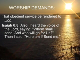 WORSHIP DEMANDS: That obedient service be rendered to God Isaiah 6:8   Also I heard the voice of the Lord, saying: "Whom shall I send, And who will go for Us?" Then I said, "Here am I! Send me."  