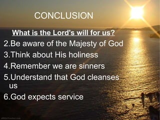 CONCLUSION What is the Lord's will for us? Be aware of the Majesty of God Think about His holiness Remember we are sinners Understand that God cleanses us God expects service 