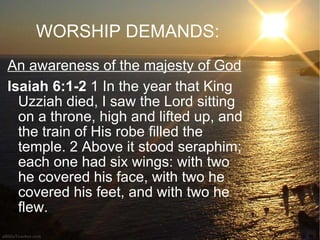 WORSHIP DEMANDS: An awareness of the majesty of God Isaiah 6:1-2  1 In the year that King Uzziah died, I saw the Lord sitting on a throne, high and lifted up, and the train of His robe filled the temple. 2 Above it stood seraphim; each one had six wings: with two he covered his face, with two he covered his feet, and with two he flew.  