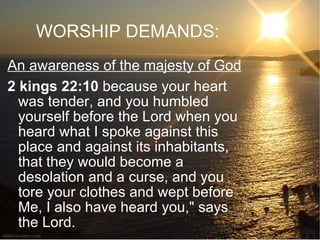 WORSHIP DEMANDS: An awareness of the majesty of God 2 kings 22:10  because your heart was tender, and you humbled yourself before the Lord when you heard what I spoke against this place and against its inhabitants, that they would become a desolation and a curse, and you tore your clothes and wept before Me, I also have heard you," says the Lord. 