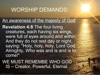 WORSHIP DEMANDS: An awareness of the majesty of God Revelation 4:8  The four living creatures, each having six wings, were full of eyes around and within. And they do not rest day or night, saying: "Holy, holy, holy, Lord God Almighty, Who was and is and is to come!"  WE MUST REMEMBE WHO GOD IS – Creator, Powerful, Eternal 