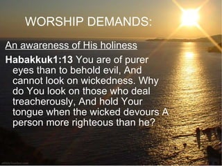 WORSHIP DEMANDS: An awareness of His holiness Habakkuk1:13  You are of purer eyes than to behold evil, And cannot look on wickedness. Why do You look on those who deal treacherously, And hold Your tongue when the wicked devours A person more righteous than he?  