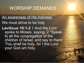 WORSHIP DEMANDS: An awareness of His holiness We must strive to be holy Leviticus 19:1-2  1 And the Lord spoke to Moses, saying, 2 "Speak to all the congregation of the children of Israel, and say to them: 'You shall be holy, for I the Lord your God am holy.  