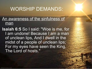 WORSHIP DEMANDS: An awareness of the sinfulness of man Isaiah 6:5  So I said: "Woe is me, for I am undone! Because I am a man of unclean lips, And I dwell in the midst of a people of unclean lips; For my eyes have seen the King, The Lord of hosts."  