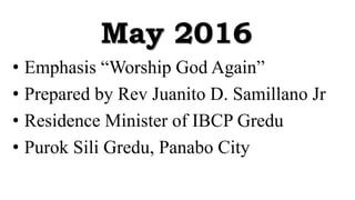 May 2016
• Emphasis “Worship God Again”
• Prepared by Rev Juanito D. Samillano Jr
• Residence Minister of IBCP Gredu
• Purok Sili Gredu, Panabo City
 