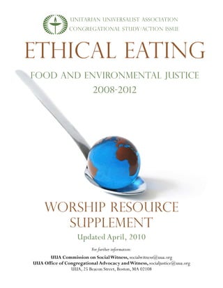UNITARIAN UNIVERSALIST Association
                CONGREGATIONAL STUDY/ACTION ISSUE




ETHICAL EATING
FOOD AND ENVIRONMENTAL JUSTICE
                           2008-2012




     WORSHIP RESOURCE
       Supplement
                    Updated April, 2010
                          For further information:
       UUA Commission on Social Witness, socialwitness@uua.org
UUA Office of Congregational Advocacy and Witness, socialjustice@uua.org
                UUA, 25 Beacon Street, Boston, MA 02108
 