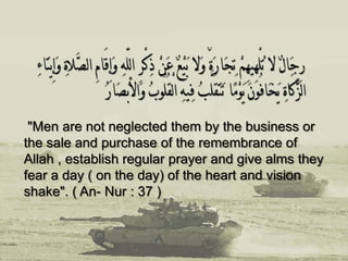 "Men are not neglected them by the business or
the sale and purchase of the remembrance of
Allah , establish regular prayer and give alms they
fear a day ( on the day) of the heart and vision
shake". ( An- Nur : 37 )
 