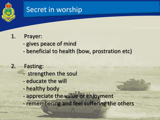 Secret in worship
1. Prayer:
- gives peace of mind
- beneficial to health (bow, prostration etc)
2. Fasting:
- strengthen the soul
- educate the will
- healthy body
- appreciate the value of enjoyment
- remembering and feel suffering the others
 