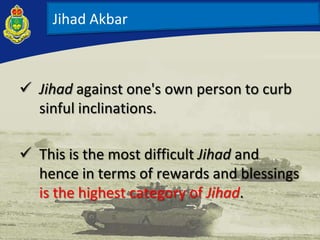  Jihad against one's own person to curb
sinful inclinations.
 This is the most difficult Jihad and
hence in terms of rewards and blessings
is the highest category of Jihad.
Jihad Akbar
 