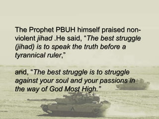 The Prophet PBUH himself praised non-
violent jihad .He said, “The best struggle
(jihad) is to speak the truth before a
tyrannical ruler,”
and, “The best struggle is to struggle
against your soul and your passions in
the way of God Most High.”
 