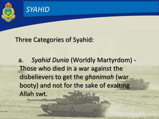 Three Categories of Syahid:
a. Syahid Dunia (Worldly Martyrdom) -
Those who died in a war against the
disbelievers to get the ghanimah (war
booty) and not for the sake of exalting
Allah swt.
SYAHID
 