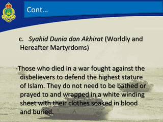 c. Syahid Dunia dan Akhirat (Worldly and
Hereafter Martyrdoms)
-Those who died in a war fought against the
disbelievers to defend the highest stature
of Islam. They do not need to be bathed or
prayed to and wrapped in a white winding
sheet with their clothes soaked in blood
and buried.
Cont…
 