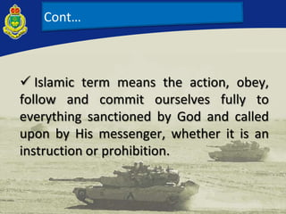 Cont…
 Islamic term means the action, obey,
follow and commit ourselves fully to
everything sanctioned by God and called
upon by His messenger, whether it is an
instruction or prohibition.
 