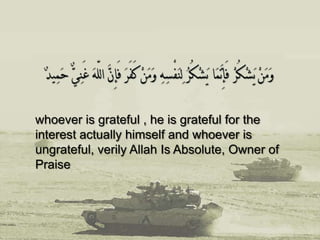 whoever is grateful , he is grateful for the
interest actually himself and whoever is
ungrateful, verily Allah Is Absolute, Owner of
Praise
 