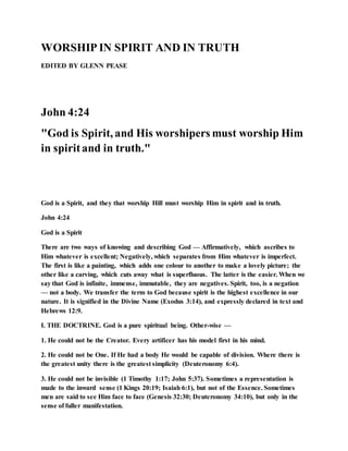 WORSHIP IN SPIRIT AND IN TRUTH
EDITED BY GLENN PEASE
John 4:24
"God is Spirit, and His worshipers must worship Him
in spiritand in truth."
God is a Spirit, and they that worship Hill must worship Him in spirit and in truth.
John 4:24
God is a Spirit
There are two ways of knowing and describing God — Affirmatively, which ascribes to
Him whatever is excellent; Negatively, which separates from Him whatever is imperfect.
The first is like a painting, which adds one colour to another to make a lovely picture; the
other like a carving, which cuts away what is superfluous. The latter is the easier. When we
say that God is infinite, immense, immutable, they are negatives. Spirit, too, is a negation
— not a body. We transfer the term to God because spirit is the highest excellence in our
nature. It is signified in the Divine Name (Exodus 3:14), and expressly declared in text and
Hebrews 12:9.
I. THE DOCTRINE. God is a pure spiritual being. Other-wise —
1. He could not be the Creator. Every artificer has his model first in his mind.
2. He could not be One. If He had a body He would be capable of division. Where there is
the greatest unity there is the greatest simplicity (Deuteronomy 6:4).
3. He could not be invisible (1 Timothy 1:17; John 5:37). Sometimes a representation is
made to the inward sense (1 Kings 20:19; Isaiah 6:1), but not of the Essence. Sometimes
men are said to see Him face to face (Genesis 32:30; Deuteronomy 34:10), but only in the
sense of fuller manifestation.
 