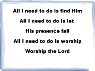 All I need to do is find Him All I need to do is let  His presence fall All I need to do is worship Worship the Lord 