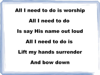 All I need to do is worship All I need to do  Is say His name out loud All I need to do is  Lift my hands surrender And bow down 