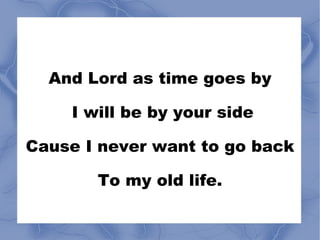 And Lord as time goes by I will be by your side Cause I never want to go back To my old life. 