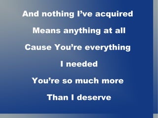 And nothing I’ve acquired  Means anything at all Cause You’re everything  I needed You’re so much more  Than I deserve 