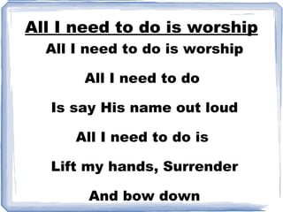 All I need to do is worship All I need to do is worship All I need to do  Is say His name out loud All I need to do is  Lift my hands, Surrender And bow down 