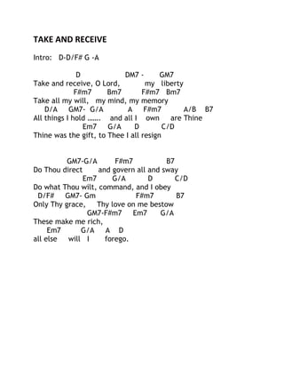 TAKE AND RECEIVE
Intro: D-D/F# G -A
D
DM7 GM7
Take and receive, O Lord,
my liberty
F#m7
Bm7
F#m7 Bm7
Take all my will, my mind, my memory
D/A
GM7- G/A
A
F#m7
A/B B7
All things I hold ……. and all I own
are Thine
Em7
G/A
D
C/D
Thine was the gift, to Thee I all resign
GM7-G/A
F#m7
B7
Do Thou direct
and govern all and sway
Em7
G/A
D
C/D
Do what Thou wilt, command, and I obey
D/F#
GM7- Gm
F#m7
B7
Only Thy grace,
Thy love on me bestow
GM7-F#m7
Em7
G/A
These make me rich,
Em7
G/A
A D
all else
will I
forego.

 