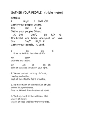 GATHER YOUR PEOPLE (triple meter)
Refrain
F
Bb/F
F Bb/F C/E
Gather your people, O Lord.
Dm
Gm
C A
Gather your people, O Lord.
A7 Dm
Dm/C
Bb
F/A
G
One bread, one body, one spirit of love.
Gm
Gm/C
Bb/F F
Gather your people, O Lord.
C

Dm
Gm
Draw us forth to the table of life

Am
BbM7
brothers and sisters,
Gm
Am
Bb
Eb Bb
each of us called to walk in your light.
2. We are parts of the body of Christ,
needing each other,
each of the gifts the Spirit provides.
3. No more harm on the mountain of God;
swords into plowshares.
Free us, O Lord, from hardness of heart.
4. Wash us, Lord, in the waters of life;
waters of mercy,
waters of hope that flow from your side.

C

 