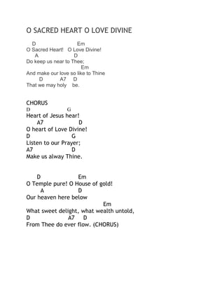 O SACRED HEART O LOVE DIVINE
D
Em
O Sacred Heart! O Love Divine!
A
D
Do keep us near to Thee;
Em
And make our love so like to Thine
D
A7 D
That we may holy be.

CHORUS
D

G

Heart of Jesus hear!
A7
D
O heart of Love Divine!
D
G
Listen to our Prayer;
A7
D
Make us alway Thine.
D
Em
O Temple pure! O House of gold!
A
D
Our heaven here below
Em
What sweet delight, what wealth untold,
D
A7
D
From Thee do ever flow. (CHORUS)

 