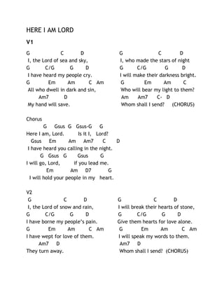 HERE I AM LORD
V1
G
C
D
I, the Lord of sea and sky,
G
C/G
G
D
I have heard my people cry.
G
Em
Am
C Am
All who dwell in dark and sin,
Am7
D
My hand will save.

G
C
D
I, who made the stars of night
G
C/G
G
D
I will make their darkness bright.
G
Em
Am
C
Who will bear my light to them?
Am
Am7
C- D
Whom shall I send? (CHORUS)

Chorus
G Gsus G Gsus-G G
Here I am, Lord.
Is it I, Lord?
Gsus Em
Am Am7
C
D
I have heard you calling in the night.
G Gsus G
Gsus
G
I will go, Lord,
if you lead me.
Em
Am D7
G
I will hold your people in my heart.
V2
G
C
D
I, the Lord of snow and rain,
G
C/G
G
D
I have borne my people’s pain.
G
Em
Am
C Am
I have wept for love of them.
Am7
D
They turn away.

G
C
D
I will break their hearts of stone,
G
C/G
G
D
Give them hearts for love alone.
G
Em
Am
C Am
I will speak my words to them.
Am7 D
Whom shall I send? (CHORUS)

 