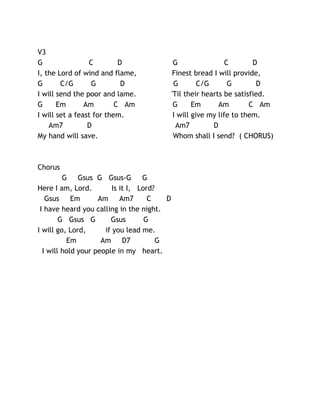 V3
G
C
D
I, the Lord of wind and flame,
G
C/G
G
D
I will send the poor and lame.
G
Em
Am
C Am
I will set a feast for them.
Am7
D
My hand will save.

Chorus
G Gsus G Gsus-G G
Here I am, Lord.
Is it I, Lord?
Gsus Em
Am Am7
C
D
I have heard you calling in the night.
G Gsus G
Gsus
G
I will go, Lord,
if you lead me.
Em
Am D7
G
I will hold your people in my heart.

G
C
D
Finest bread I will provide,
G
C/G
G
D
'Til their hearts be satisfied.
G
Em
Am
C Am
I will give my life to them.
Am7
D
Whom shall I send? ( CHORUS)

 