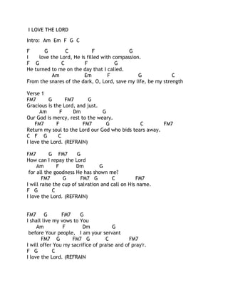 I LOVE THE LORD
Intro: Am Em F G C
F
G
C
F
G
I
love the Lord, He is filled with compassion.
F G
C
F
G
He turned to me on the day that I called.
Am
Em
F
G
C
From the snares of the dark, O, Lord, save my life, be my strength
Verse 1
FM7
G
FM7
G
Gracious is the Lord, and just.
Am
F
Dm
G
Our God is mercy, rest to the weary.
FM7
F
FM7
G
C
FM7
Return my soul to the Lord our God who bids tears away.
C F G
C
I love the Lord. (REFRAIN)
FM7
G FM7
G
How can I repay the Lord
Am
F
Dm
G
for all the goodness He has shown me?
FM7
G
FM7 G
C
FM7
I will raise the cup of salvation and call on His name.
F G
C
I love the Lord. (REFRAIN)
FM7 G
FM7
G
I shall live my vows to You
Am
F
Dm
G
before Your people, I am your servant
FM7 G
FM7 G
C
FM7
I will offer You my sacrifice of praise and of pray'r.
F G
C
I love the Lord. (REFRAIN

 