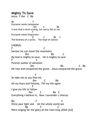 Mighty To Save
Intro: F Dm C Bb
Bb
F
Everyone needs compassion
Dm
C
Bb
A love that’s never ending, Let mercy fall on me
F
Everyone needs forgiveness
D
C
Bb
C
The kindness of a savior, The hope of nations

CHORUS:
F
C
Saviour he can move the mountains
Dm
Bb
C
My God is mighty to save, He is mighty to save
F
C
Forever author of salvation
Dm
Bb
C Bb
He rose and conquered the grave, Jesus conquered the grave
F
So take me as you find me
Dm
C
Bb
All my fears and failures, Fill my life again
F
I give my life to follow
Dm
C
Bb C
Everything i believe in, Now i surrender ( chorus)
Bb
F
C
Shine your light and let the whole world see
Bb
F
C
Were singing for the glory of the risen king JESUS [x2]

 