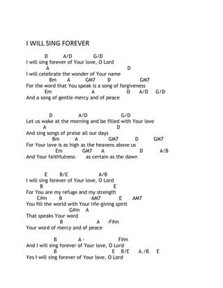 I WILL SING FOREVER
D
A/D
G/D
I will sing forever of Your love, O Lord
A
D
I will celebrate the wonder of Your name
Bm
A
GM7
D
GM7
For the word that You speak is a song of forgiveness
Em
A
D
A/D
And a song of gentle mercy and of peace

G/D

D
A/D
G/D
Let us wake at the morning and be filled with Your love
A
D
And sing songs of praise all our days
Bm
A
GM7
D
GM7
For Your love is as high as the heavens above us
Em
GM7
A
D
A/B
And Your faithfulness
as certain as the dawn
E
B/E
A/B
I will sing forever of Your love, O Lord
B
E
For You are my refuge and my strength
C#m
B
AM7
E
You fill the world with Your life-giving spirit
G#m A
That speaks Your word
B
A
-F#m
Your word of mercy and of peace
B
AF#m
And I will sing forever of Your love, O Lord
B
E B/E
Yes I will sing forever of Your love, O Lord

AM7

A./B

E

 