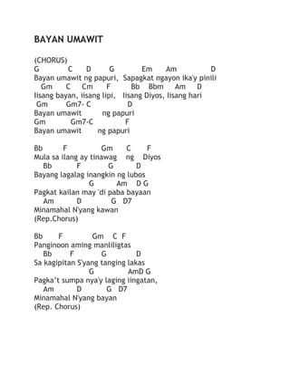BAYAN UMAWIT
(CHORUS)
G
C
D
G
Em
Am
D
Bayan umawit ng papuri, Sapagkat ngayon ika'y pinili
Gm
C
Cm
F
Bb Bbm
Am
D
Iisang bayan, iisang lipi, Iisang Diyos, Iisang hari
Gm
Gm7- C
D
Bayan umawit
ng papuri
Gm
Gm7-C
F
Bayan umawit
ng papuri
Bb
F
Gm
C
F
Mula sa ilang ay tinawag ng Diyos
Bb
F
G
D
Bayang lagalag inangkin ng lubos
G
Am D G
Pagkat kailan may 'di paba bayaan
Am
D
G D7
Minamahal N'yang kawan
(Rep.Chorus)
Bb
F
Gm C F
Panginoon aming manliligtas
Bb
F
G
D
Sa kagipitan S'yang tanging lakas
G
AmD G
Pagka’t sumpa nya'y laging iingatan,
Am
D
G D7
Minamahal N'yang bayan
(Rep. Chorus)

 