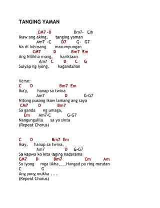 TANGING YAMAN
CM7 -D
Bm7- Em
Ikaw ang aking,
tanging yaman
Am7 -C
D7
G- G7
Na di lubusang
masumpungan
CM7
D
Bm7 Em
Ang Nilikha mong,
kariktaan
Am7 C
D
C
G
Sulyap ng iyong,
kagandahan
Verse:
C
D
Ika'y,

Bm7 Em
hanap sa twina
Am7
D
G-G7
Nitong pusong ikaw lamang ang saya
CM7
D
Bm7
Sa ganda
ng umaga,
Em
Am7-C
G-G7
Nangungulila
sa yo sinta
(Repeat Chorus)
C
D
Bm7 Em
Ikay,
hanap sa twina,
Am7
D
G-G7
Sa kapwa ko kita laging nadarama
CM7
D
Bm7
Em
Am
Sa iyong
mga likha,……Hangad pa ring masdan
C
G
Ang yong mukha . . .
(Repeat Chorus)

 