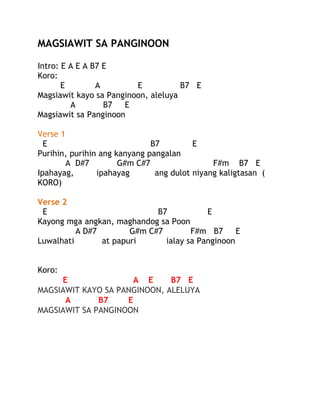 MAGSIAWIT SA PANGINOON
Intro: E A E A B7 E
Koro:
E
A
E
B7 E
Magsiawit kayo sa Panginoon, aleluya
A
B7
E
Magsiawit sa Panginoon
Verse 1
E
B7
E
Purihin, purihin ang kanyang pangalan
A D#7
G#m C#7
F#m B7 E
Ipahayag,
ipahayag
ang dulot niyang kaligtasan (
KORO)
Verse 2
E
B7
E
Kayong mga angkan, maghandog sa Poon
A D#7
G#m C#7
F#m B7
E
Luwalhati
at papuri
ialay sa Panginoon
Koro:
E
A E
B7 E
MAGSIAWIT KAYO SA PANGINOON, ALELUYA
A
B7
E
MAGSIAWIT SA PANGINOON

 