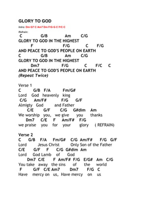 GLORY TO GOD
Intro: Dm G7 C Am7 Dm F/G G C F/C C
Refrain:

C
G/B
Am
C/G
GLORY TO GOD IN THE HIGHEST
F
F/G
C
F/G
AND PEACE TO GOD'S PEOPLE ON EARTH
C
G/B
Am
C/G
GLORY TO GOD IN THE HIGHEST
Dm7
F/G
C
F/C
AND PEACE TO GOD'S PEOPLE ON EARTH
(Repeat Twice)

C

Verse 1
C
G/B F/A
Fm/G#
Lord God heavenly king
C/G
Am/F#
F/G
G/F
Almigty God
and Father
C/E
G/F
C/G
G#dim Am
We worship you, we give
you
thanks
Dm7
C/E
F
Am/F# F/G
we praise you for your
glory
( REFRAIN)
Verse 2
C
G/B F/A
Fm/G# C/G Am/F#
F/G G/F
Lord
Jesus Christ
Only Son of the Father
C/E
G/F
F
C/G G#dim Am
Lord
God Lamb of
God
Dm7 C/E
F Am/F# F/G E/G# Am C/G
You take away the sins
of
the
world
F
G/F C/E Am7
Dm7
F/G C
Have mercy on us, Have mercy on us

 