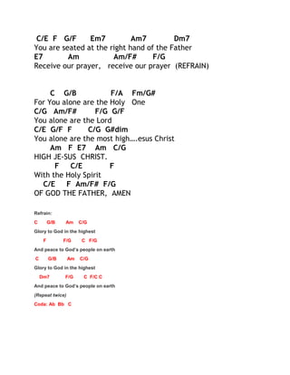 C/E F G/F
Em7
Am7
Dm7
You are seated at the right hand of the Father
E7
Am
Am/F#
F/G
Receive our prayer, receive our prayer (REFRAIN)
C G/B
F/A Fm/G#
For You alone are the Holy One
C/G Am/F#
F/G G/F
You alone are the Lord
C/E G/F F
C/G G#dim
You alone are the most high….esus Christ
Am F E7 Am C/G
HIGH JE-SUS CHRIST.
F
C/E
F
With the Holy Spirit
C/E
F Am/F# F/G
OF GOD THE FATHER, AMEN
Refrain:
C

G/B

Am

C/G

Glory to God in the highest
F

F/G

C F/G

And peace to God’s people on earth
C

G/B

Am

C/G

Glory to God in the highest
Dm7

F/G

C F/C C

And peace to God’s people on earth
(Repeat twice)
Coda: Ab Bb C

 