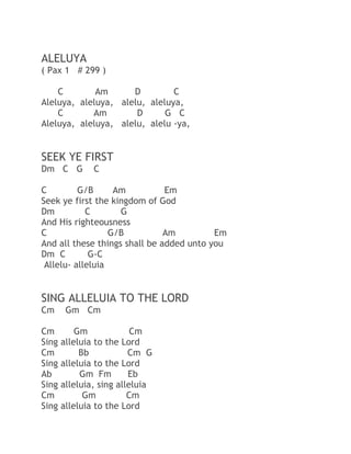 ALELUYA
( Pax 1 # 299 )
C
Am
D
C
Aleluya, aleluya, alelu, aleluya,
C
Am
D
G C
Aleluya, aleluya, alelu, alelu -ya,

SEEK YE FIRST
Dm C G

C

C
G/B
Am
Em
Seek ye first the kingdom of God
Dm
C
G
And His righteousness
C
G/B
Am
Em
And all these things shall be added unto you
Dm C
G-C
Allelu- alleluia

SING ALLELUIA TO THE LORD
Cm
Cm
Sing
Cm
Sing
Ab
Sing
Cm
Sing

Gm Cm
Gm
Cm
alleluia to the Lord
Bb
Cm G
alleluia to the Lord
Gm Fm
Eb
alleluia, sing alleluia
Gm
Cm
alleluia to the Lord

 