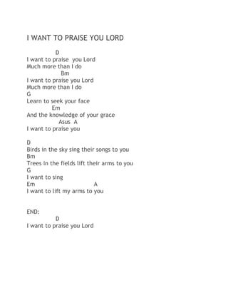 I WANT TO PRAISE YOU LORD
D
I want to praise you Lord
Much more than I do
Bm
I want to praise you Lord
Much more than I do
G
Learn to seek your face
Em
And the knowledge of your grace
Asus A
I want to praise you
D
Birds in the sky sing their songs to you
Bm
Trees in the fields lift their arms to you
G
I want to sing
Em
A
I want to lift my arms to you
END:
D
I want to praise you Lord

 