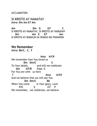 ACCLAMATION

SI KRISTO AY NAMATAY
Intro: Dm Am E7 Am
Am
Dm G
G7
C
SI KRISTO AY NAMATAY, SI KRISTO AY NABUHAY
Dm
Am E
E7
Am
SI KRISTO AY BABALIK SA WAKAS NG PANAHON

We Remember
Intro: Bb/C, C, F
Asus A/C#
We remember how You loved us
Dm Dm/C
C
To Your death,
and still we celebrate
Gm
G7/B
Csus C
For You are with us here
F
Asus
A/C#
And we believe that we will see You
Dm Dm/C
Bb
When You come
in Your glory, Lord
F/C
C
C7
F
We remember, we celebrate, we believe

 