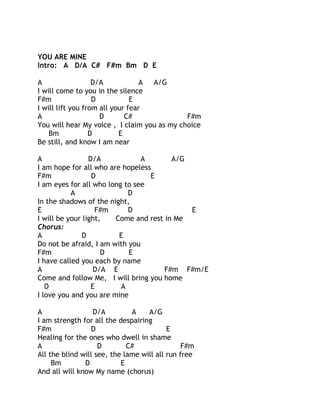 YOU ARE MINE
Intro: A D/A C# F#m Bm D E
A
D/A
A
A/G
I will come to you in the silence
F#m
D
E
I will lift you from all your fear
A
D
C#
F#m
You will hear My voice , I claim you as my choice
Bm
D
E
Be still, and know I am near
A
D/A
A
A/G
I am hope for all who are hopeless
F#m
D
E
I am eyes for all who long to see
A
D
In the shadows of the night,
E
F#m
D
E
I will be your light,
Come and rest in Me
Chorus:
A
D
E
Do not be afraid, I am with you
F#m
D
E
I have called you each by name
A
D/A E
F#m F#m/E
Come and follow Me, I will bring you home
D
E
A
I love you and you are mine
A
D/A
A
A/G
I am strength for all the despairing
F#m
D
E
Healing for the ones who dwell in shame
A
D
C#
F#m
All the blind will see, the lame will all run free
Bm
D
E
And all will know My name (chorus)

 