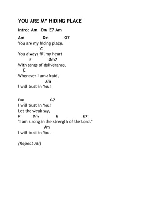YOU ARE MY HIDING PLACE
Intro: Am Dm E7 Am
Am
Dm
G7
You are my hiding place.
C
You always fill my heart
F
Dm7
With songs of deliverance.
E
Whenever I am afraid,
Am
I will trust in You!
Dm
G7
I will trust in You!
Let the weak say,
F
Dm
E
E7
"I am strong in the strength of the Lord."
Am
I will trust in You.
(Repeat All)

 