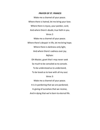 PRAYER OF ST. FRANCIS
Make me a channel of your peace.
Where there is hatred, let me bring your love.
Where there is injury, your pardon, Lord,
And where there's doubt, true faith in you.
Verse 2:
Make me a channel of your peace.
Where there's despair in life, let me bring hope.
Where there is darkness only light,
And where there's sadness ever joy.
Refrain:
Oh Master, grant that I may never seek
So much to be consoled as to console.
To be understood as to understand,
To be loved as to love with all my soul.
Verse 3:
Make me a channel of your peace.
It is in pardoning that we are pardoned;
In giving of ourselves that we receive,
And in dying that we're born to eternal life.

 
