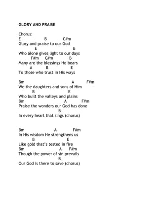 GLORY AND PRAISE
Chorus:
E
B
C#m
Glory and praise to our God
E
B
Who alone gives light to our days
F#m
C#m
B
Many are the blessings He bears
A
B
E
To those who trust in His ways
Bm
A
F#m
We the daughters and sons of Him
B
E
Who built the valleys and plains
Bm
A
F#m
Praise the wonders our God has done
B
In every heart that sings (chorus)
Bm
A
F#m
In His wisdom He strengthens us
B
E
Like gold that’s tested in fire
Bm
A
F#m
Though the power of sin prevails
B
Our God is there to save (chorus)

 