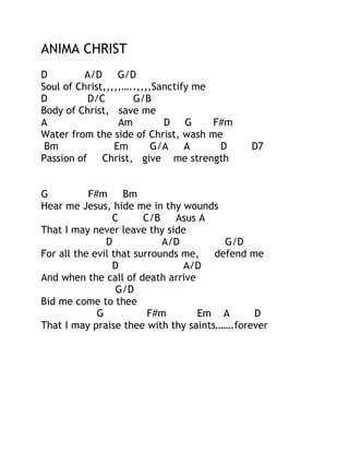ANIMA CHRIST
D
A/D
G/D
Soul of Christ,,,,,…..,,,,Sanctify me
D
D/C
G/B
Body of Christ, save me
A
Am
D G
F#m
Water from the side of Christ, wash me
Bm
Em
G/A
A
D
Passion of Christ, give me strength

D7

G
F#m
Bm
Hear me Jesus, hide me in thy wounds
C
C/B
Asus A
That I may never leave thy side
D
A/D
G/D
For all the evil that surrounds me,
defend me
D
A/D
And when the call of death arrive
G/D
Bid me come to thee
G
F#m
Em A
D
That I may praise thee with thy saints…….forever

 